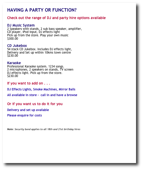 HAVING A PARTY OR FUNCTION?

Check out the range of DJ and party hire options available

DJ Music System
2 Speakers with stands, 2 sub bass speaker, amplifier, 
CD player, iPod input, DJ effects light
Pick up from the store. Play your own music 
$300.00

CD Jukebox          
54 stack CD Jukebox. Includes DJ effects light,                 
Delivery and Set up within 10kms town centre          
$230.00

Karaoke
Professional Karaoke system. 1234 songs. 
2 microphones, 2 speakers on stands, TV screen 
DJ effects light. Pick up from the store.  
$230.00

If you want to add on . . .

DJ Effects Lights, Smoke Machines, Mirror Balls 

All available in store -  call in and have a browse


Or if you want us to do it for you

Delivery and set up available

Please enquire for costs



Note: Security bond applies to all 18th and 21st birthday hires











website design  ©  copyright groove cafe